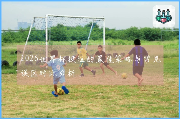2026世界杯投注的最佳策略与常见误区对比分析