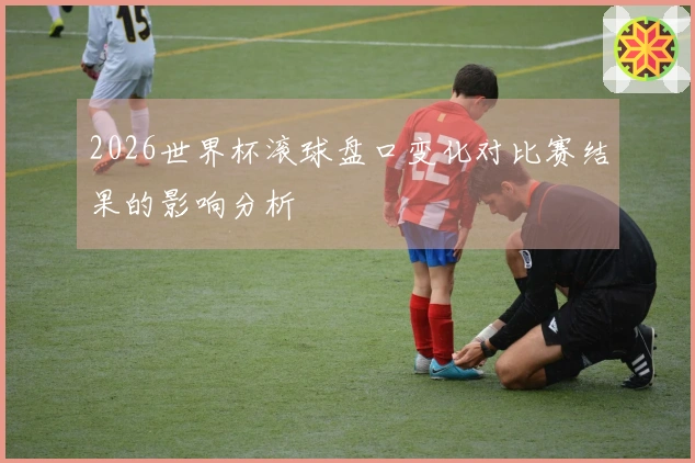 2026世界杯滚球盘口变化对比赛结果的影响分析