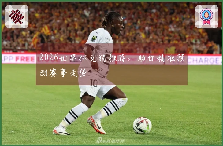2026世界杯竞猜推荐，助你精准预测赛事走势