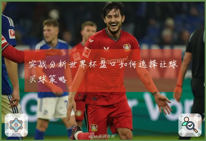 实战分析世界杯盘口如何选择让球买球策略