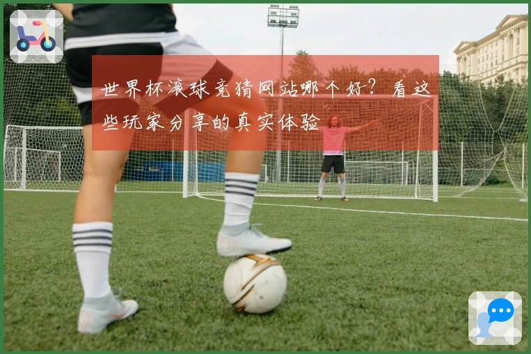 世界杯滚球竞猜网站哪个好？看这些玩家分享的真实体验